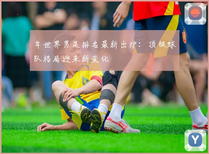 年世界男足排名最新出炉：顶级球队格局迎来新变化