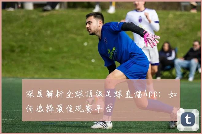 深度解析全球顶级足球直播App：如何选择最佳观赛平台