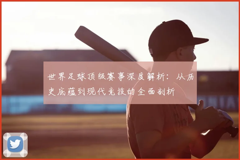 世界足球顶级赛事深度解析：从历史底蕴到现代竞技的全面剖析