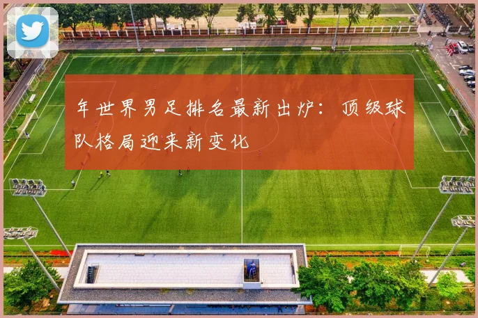 年世界男足排名最新出炉：顶级球队格局迎来新变化
