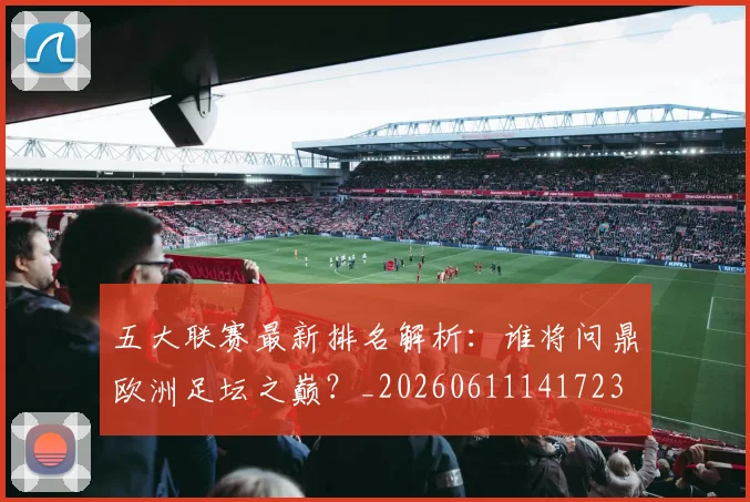 五大联赛最新排名解析：谁将问鼎欧洲足坛之巅？_20260611141723