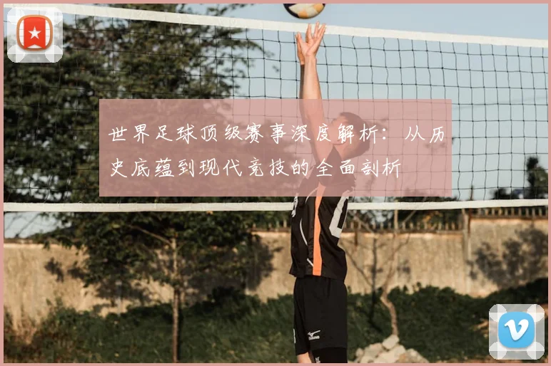 世界足球顶级赛事深度解析:从历史底蕴到现代竞技的全面剖析
