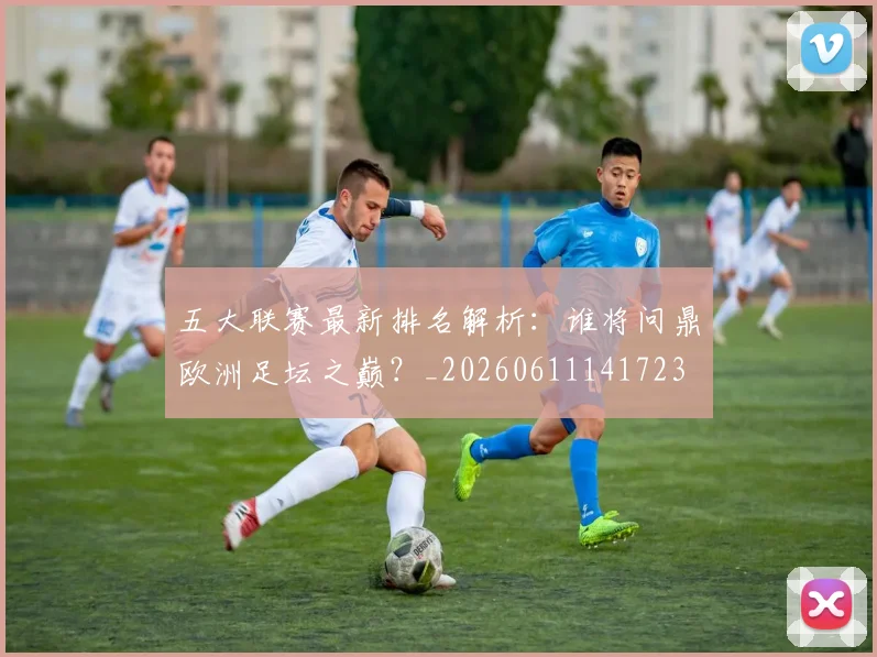 五大联赛最新排名解析:谁将问鼎欧洲足坛之巅?_20260611141723